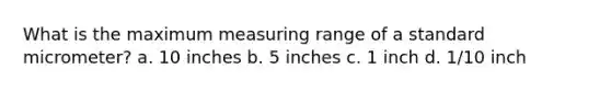 What is the maximum measuring range of a standard micrometer? a. 10 inches b. 5 inches c. 1 inch d. 1/10 inch