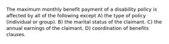 The maximum monthly benefit payment of a disability policy is affected by all of the following except A) the type of policy (individual or group). B) the marital status of the claimant. C) the annual earnings of the claimant. D) coordination of benefits clauses.