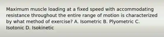 Maximum muscle loading at a fixed speed with accommodating resistance throughout the entire range of motion is characterized by what method of exercise? A. Isometric B. Plyometric C. Isotonic D. Isokinetic