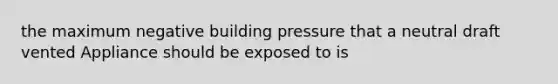 the maximum negative building pressure that a neutral draft vented Appliance should be exposed to is