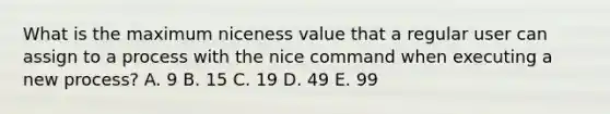 What is the maximum niceness value that a regular user can assign to a process with the nice command when executing a new process? A. 9 B. 15 C. 19 D. 49 E. 99