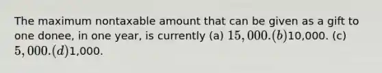 The maximum nontaxable amount that can be given as a gift to one donee, in one year, is currently (a) 15,000. (b)10,000. (c) 5,000. (d)1,000.