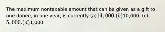 The maximum nontaxable amount that can be given as a gift to one donee, in one year, is currently (a)14,000. (b)10,000. (c)5,000. (d)1,000.