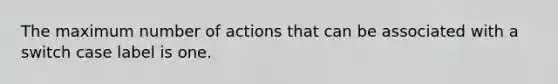 The maximum number of actions that can be associated with a switch case label is one.