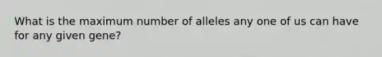 What is the maximum number of alleles any one of us can have for any given gene?