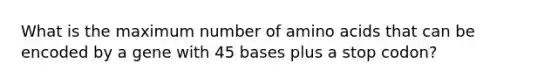 What is the maximum number of amino acids that can be encoded by a gene with 45 bases plus a stop codon?