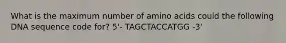 What is the maximum number of amino acids could the following DNA sequence code for? 5'- TAGCTACCATGG -3'