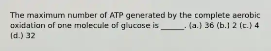 The maximum number of ATP generated by the complete aerobic oxidation of one molecule of glucose is ______. (a.) 36 (b.) 2 (c.) 4 (d.) 32