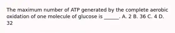 The maximum number of ATP generated by the complete aerobic oxidation of one molecule of glucose is ______. A. 2 B. 36 C. 4 D. 32