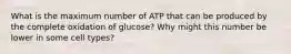 What is the maximum number of ATP that can be produced by the complete oxidation of glucose? Why might this number be lower in some cell types?