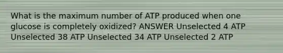 What is the maximum number of ATP produced when one glucose is completely oxidized? ANSWER Unselected 4 ATP Unselected 38 ATP Unselected 34 ATP Unselected 2 ATP