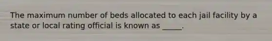 The maximum number of beds allocated to each jail facility by a state or local rating official is known as _____.