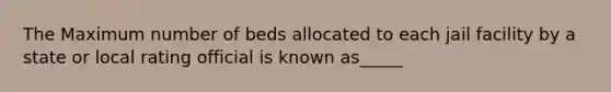 The Maximum number of beds allocated to each jail facility by a state or local rating official is known as_____