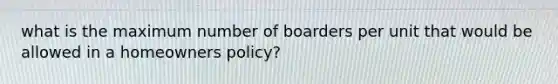 what is the maximum number of boarders per unit that would be allowed in a homeowners policy?