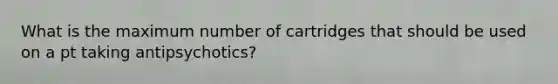 What is the maximum number of cartridges that should be used on a pt taking antipsychotics?