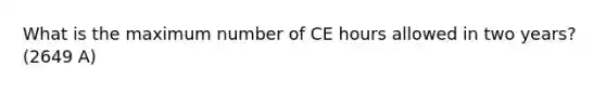 What is the maximum number of CE hours allowed in two years?(2649 A)