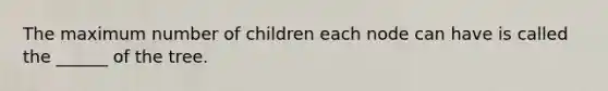 The maximum number of children each node can have is called the ______ of the tree.