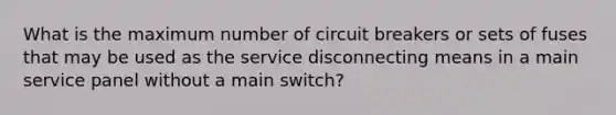 What is the maximum number of circuit breakers or sets of fuses that may be used as the service disconnecting means in a main service panel without a main switch?