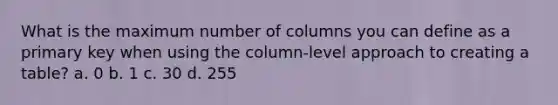 What is the maximum number of columns you can define as a primary key when using the column-level approach to creating a table? a. 0 b. 1 c. 30 d. 255