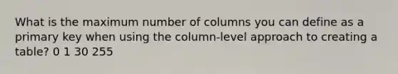 What is the maximum number of columns you can define as a primary key when using the column-level approach to creating a table? 0 1 30 255