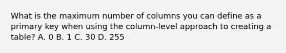 What is the maximum number of columns you can define as a primary key when using the column-level approach to creating a table? A. 0 B. 1 C. 30 D. 255