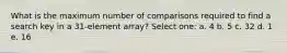 What is the maximum number of comparisons required to find a search key in a 31-element array? Select one: a. 4 b. 5 c. 32 d. 1 e. 16