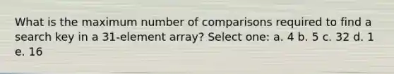 What is the maximum number of comparisons required to find a search key in a 31-element array? Select one: a. 4 b. 5 c. 32 d. 1 e. 16