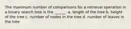 The maximum number of comparisons for a retrieval operation in a binary search tree is the ______. a. length of the tree b. height of the tree c. number of nodes in the tree d. number of leaves in the tree