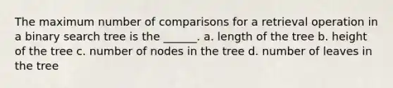 The maximum number of comparisons for a retrieval operation in a binary search tree is the ______. a. length of the tree b. height of the tree c. number of nodes in the tree d. number of leaves in the tree