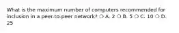 What is the maximum number of computers recommended for inclusion in a peer-to-peer network? ❍ A. 2 ❍ B. 5 ❍ C. 10 ❍ D. 25