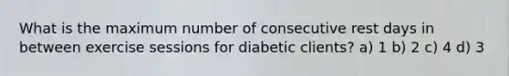 What is the maximum number of consecutive rest days in between exercise sessions for diabetic clients? a) 1 b) 2 c) 4 d) 3