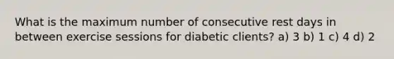 What is the maximum number of consecutive rest days in between exercise sessions for diabetic clients? a) 3 b) 1 c) 4 d) 2