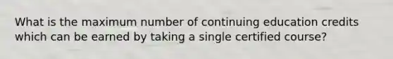 What is the maximum number of continuing education credits which can be earned by taking a single certified course?