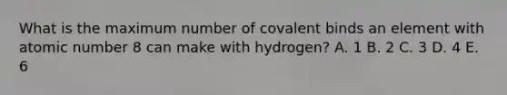 What is the maximum number of covalent binds an element with atomic number 8 can make with hydrogen? A. 1 B. 2 C. 3 D. 4 E. 6