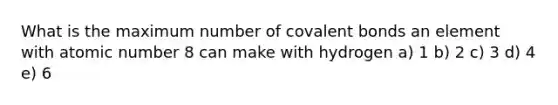 What is the maximum number of covalent bonds an element with atomic number 8 can make with hydrogen a) 1 b) 2 c) 3 d) 4 e) 6