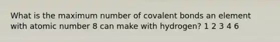 What is the maximum number of covalent bonds an element with atomic number 8 can make with hydrogen? 1 2 3 4 6