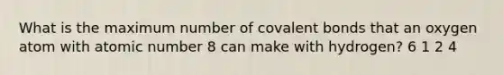 What is the maximum number of <a href='https://www.questionai.com/knowledge/kWply8IKUM-covalent-bonds' class='anchor-knowledge'>covalent bonds</a> that an oxygen atom with atomic number 8 can make with hydrogen? 6 1 2 4