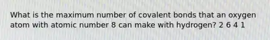 What is the maximum number of covalent bonds that an oxygen atom with atomic number 8 can make with hydrogen? 2 6 4 1