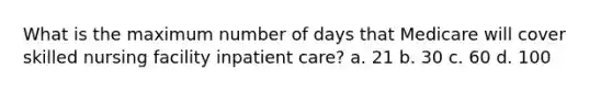 What is the maximum number of days that Medicare will cover skilled nursing facility inpatient care? a. 21 b. 30 c. 60 d. 100