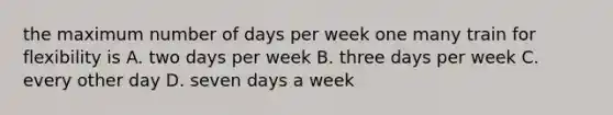 the maximum number of days per week one many train for flexibility is A. two days per week B. three days per week C. every other day D. seven days a week