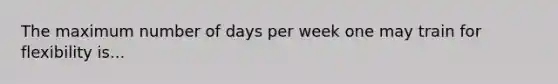 The maximum number of days per week one may train for flexibility is...