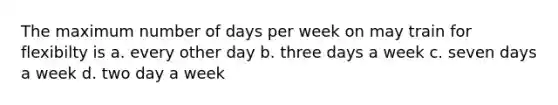 The maximum number of days per week on may train for flexibilty is a. every other day b. three days a week c. seven days a week d. two day a week