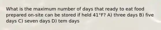 What is the maximum number of days that ready to eat food prepared on-site can be stored if held 41°F? A) three days B) five days C) seven days D) tem days