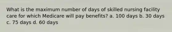 What is the maximum number of days of skilled nursing facility care for which Medicare will pay benefits? a. 100 days b. 30 days c. 75 days d. 60 days