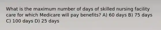 What is the maximum number of days of skilled nursing facility care for which Medicare will pay benefits? A) 60 days B) 75 days C) 100 days D) 25 days