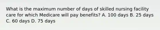 What is the maximum number of days of skilled nursing facility care for which Medicare will pay benefits? A. 100 days B. 25 days C. 60 days D. 75 days