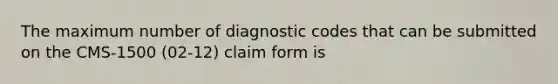 The maximum number of diagnostic codes that can be submitted on the CMS-1500 (02-12) claim form is