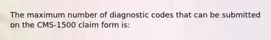 The maximum number of diagnostic codes that can be submitted on the CMS-1500 claim form is: