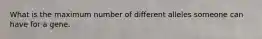 What is the maximum number of different alleles someone can have for a gene.