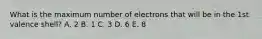 What is the maximum number of electrons that will be in the 1st valence shell? A. 2 B. 1 C. 3 D. 6 E. 8